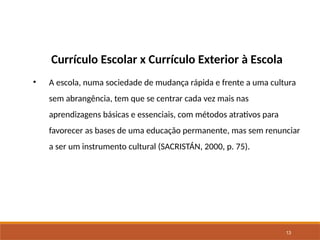 13
Currículo Escolar x Currículo Exterior à Escola
• A escola, numa sociedade de mudança rápida e frente a uma cultura
sem abrangência, tem que se centrar cada vez mais nas
aprendizagens básicas e essenciais, com métodos atrativos para
favorecer as bases de uma educação permanente, mas sem renunciar
a ser um instrumento cultural (SACRISTÁN, 2000, p. 75).
 