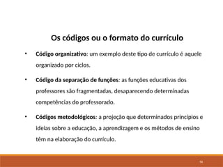 14
Os códigos ou o formato do currículo
• Código organizativo: um exemplo deste tipo de currículo é aquele
organizado por ciclos.
• Código da separação de funções: as funções educativas dos
professores são fragmentadas, desaparecendo determinadas
competências do professorado.
• Códigos metodológicos: a projeção que determinados princípios e
ideias sobre a educação, a aprendizagem e os métodos de ensino
têm na elaboração do currículo.
 
