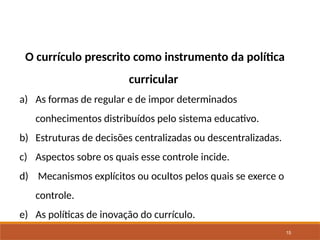 15
O currículo prescrito como instrumento da política
curricular
a) As formas de regular e de impor determinados
conhecimentos distribuídos pelo sistema educativo.
b) Estruturas de decisões centralizadas ou descentralizadas.
c) Aspectos sobre os quais esse controle incide.
d) Mecanismos explícitos ou ocultos pelos quais se exerce o
controle.
e) As políticas de inovação do currículo.
 