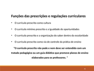 16
Funções das prescrições e regulações curriculares
• O currículo prescrito como cultura
• O currículo mínimo prescrito e a igualdade de oportunidades
• O currículo prescrito e a organização do saber dentro da escolaridade
• O currículo prescrito como via de controle da prática de ensino
“O currículo prescrito não pode e nem deve ser entendido com um
tratado pedagógico ou um guia didático que promove planos de ensino
elaborados para os professores. “
 