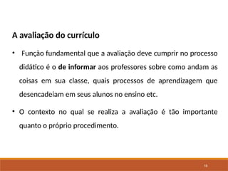 19
A avaliação do currículo
• Função fundamental que a avaliação deve cumprir no processo
didático é o de informar aos professores sobre como andam as
coisas em sua classe, quais processos de aprendizagem que
desencadeiam em seus alunos no ensino etc.
• O contexto no qual se realiza a avaliação é tão importante
quanto o próprio procedimento.
 