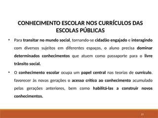21
CONHECIMENTO ESCOLAR NOS CURRÍCULOS DAS
ESCOLAS PÚBLICAS
• Para transitar no mundo social, tornando-se cidadão engajado e interagindo
com diversos sujeitos em diferentes espaços, o aluno precisa dominar
determinados conhecimentos que atuem como passaporte para o livre
trânsito social.
• O conhecimento escolar ocupa um papel central nas teorias de currículo.
favorecer às novas gerações o acesso crítico ao conhecimento acumulado
pelas gerações anteriores, bem como habilitá-las a construir novos
conhecimentos.
 