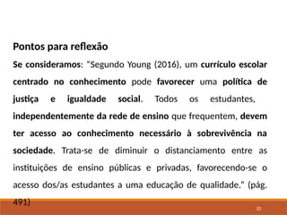 22
Pontos para reflexão
Se consideramos: “Segundo Young (2016), um currículo escolar
centrado no conhecimento pode favorecer uma política de
justiça e igualdade social. Todos os estudantes,
independentemente da rede de ensino que frequentem, devem
ter acesso ao conhecimento necessário à sobrevivência na
sociedade. Trata-se de diminuir o distanciamento entre as
instituições de ensino públicas e privadas, favorecendo-se o
acesso dos/as estudantes a uma educação de qualidade.” (pág.
491)
 