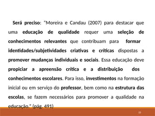 23
Será preciso: “Moreira e Candau (2007) para destacar que
uma educação de qualidade requer uma seleção de
conhecimentos relevantes que contribuam para formar
identidades/subjetividades criativas e críticas dispostas a
promover mudanças individuais e sociais. Essa educação deve
propiciar a apreensão crítica e a distribuição dos
conhecimentos escolares. Para isso, investimentos na formação
inicial ou em serviço do professor, bem como na estrutura das
escolas, se fazem necessários para promover a qualidade na
educação.” (pág. 491)
 