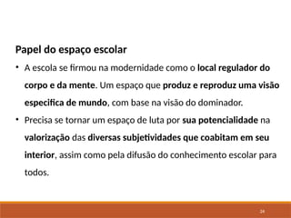 24
Papel do espaço escolar
• A escola se firmou na modernidade como o local regulador do
corpo e da mente. Um espaço que produz e reproduz uma visão
especifica de mundo, com base na visão do dominador.
• Precisa se tornar um espaço de luta por sua potencialidade na
valorização das diversas subjetividades que coabitam em seu
interior, assim como pela difusão do conhecimento escolar para
todos.
 