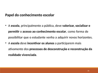 25
Papel do conhecimento escolar
• A escola, principalmente a pública, deve valorizar, socializar e
permitir o acesso ao conhecimento escolar, como forma de
possibilitar que o estudante venha a adquirir novos horizontes.
• A escola deve incentivar os alunos a participarem mais
ativamente dos processos de desconstrução e reconstrução da
realidade vivenciada.
 