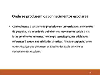 26
Onde se produzem os conhecimentos escolares
• Conhecimento é socialmente produzido em universidades, em centros
de pesquisa, no mundo do trabalho, nos movimentos sociais e nas
lutas por direitos humanos, no campo tecnológico, nas atividades
referentes à saúde, nas atividades artísticas, físicas e corporais, entre
outros espaços que produzem os saberes dos quais derivam os
conhecimentos escolares.
 