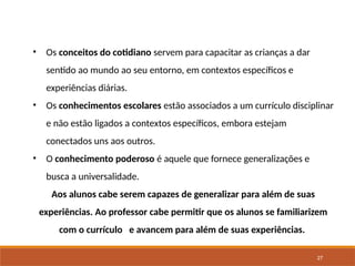 27
• Os conceitos do cotidiano servem para capacitar as crianças a dar
sentido ao mundo ao seu entorno, em contextos específicos e
experiências diárias.
• Os conhecimentos escolares estão associados a um currículo disciplinar
e não estão ligados a contextos específicos, embora estejam
conectados uns aos outros.
• O conhecimento poderoso é aquele que fornece generalizações e
busca a universalidade.
Aos alunos cabe serem capazes de generalizar para além de suas
experiências. Ao professor cabe permitir que os alunos se familiarizem
com o currículo e avancem para além de suas experiências.
 
