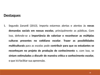 28
Destaques
1. Segundo Zanardi (2013), importa estarmos alertas e atentos às novas
demandas sociais em nossas escolas, principalmente as públicas. Com
isso, defende-se a importância de valorizar e reconhecer as múltiplas
culturas presentes no cotidiano escolar. Trazer as possibilidades
multiculturais para as escolas pode contribuir para que os estudantes se
reconheçam no projeto de produção de conhecimento e, com isso, se
sintam estimulados a discutir de maneira critica o conhecimento escolar,
o que irá facilitar sua apreensão.
 