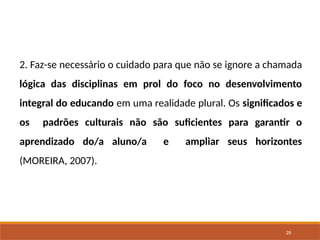 29
2. Faz-se necessário o cuidado para que não se ignore a chamada
lógica das disciplinas em prol do foco no desenvolvimento
integral do educando em uma realidade plural. Os significados e
os padrões culturais não são suficientes para garantir o
aprendizado do/a aluno/a e ampliar seus horizontes
(MOREIRA, 2007).
 