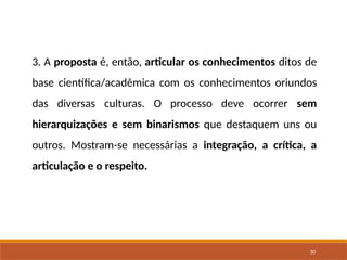 30
3. A proposta é, então, articular os conhecimentos ditos de
base científica/acadêmica com os conhecimentos oriundos
das diversas culturas. O processo deve ocorrer sem
hierarquizações e sem binarismos que destaquem uns ou
outros. Mostram-se necessárias a integração, a crítica, a
articulação e o respeito.
 