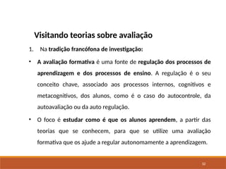 32
Visitando teorias sobre avaliação
1. Na tradição francófona de investigação:
• A avaliação formativa é uma fonte de regulação dos processos de
aprendizagem e dos processos de ensino. A regulação é o seu
conceito chave, associado aos processos internos, cognitivos e
metacognitivos, dos alunos, como é o caso do autocontrole, da
autoavaliação ou da auto regulação.
• O foco é estudar como é que os alunos aprendem, a partir das
teorias que se conhecem, para que se utilize uma avaliação
formativa que os ajude a regular autonomamente a aprendizagem.
 