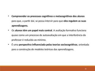 33
• Compreender os processos cognitivos e metacognitivos dos alunos
para que, a partir daí, se possa intervir para que eles regulem as suas
aprendizagens.
• Os alunos têm um papel mais central. A avaliação formativa funciona
quase como um processo de autoavaliação em que a interferência do
professor é reduzida ao mínimo.
• É uma perspectiva influenciada pelas teorias sociocognitivas, orientada
para a construção de modelos teóricos das aprendizagens.
 