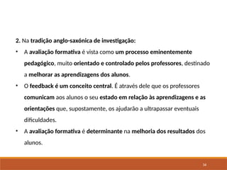 34
2. Na tradição anglo-saxónica de investigação:
• A avaliação formativa é vista como um processo eminentemente
pedagógico, muito orientado e controlado pelos professores, destinado
a melhorar as aprendizagens dos alunos.
• O feedback é um conceito central. É através dele que os professores
comunicam aos alunos o seu estado em relação às aprendizagens e as
orientações que, supostamente, os ajudarão a ultrapassar eventuais
dificuldades.
• A avaliação formativa é determinante na melhoria dos resultados dos
alunos.
 