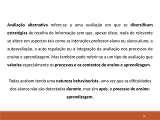 35
Avaliação alternativa refere-se a uma avaliação em que se diversificam
estratégias de recolha de informação sem que, apesar disso, nada de relevante
se altere em aspectos tais como as interações professor-aluno ou aluno-aluno, a
autoavaliação, a auto regulação ou a integração da avaliação nos processos de
ensino e aprendizagem. Mas também pode referir-se a um tipo de avaliação que
valoriza especialmente os processos e os contextos de ensino e aprendizagem.
Todas acabam tendo uma natureza behaviourista, uma vez que as dificuldades
dos alunos não são detectadas durante, mas sim após, o processo de ensino-
aprendizagem.
 