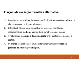 36
Funções da avaliação formativa alternativa:
1. Organizada em estreita relação com um feedback para apoiar e orientar os
alunos no processo de aprendizagem.
2. O feedback é importante para ativar os processos cognitivos e
metacognitivos, melhorar a autoestima e motivação dos alunos.
3. A natureza da interação e da comunicação entre professores e alunos é
central.
4. Os alunos são deliberada, ativa e sistematicamente envolvidos no
processo do ensino-aprendizagem.
 