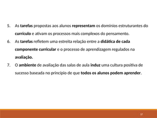 37
5. As tarefas propostas aos alunos representam os domínios estruturantes do
currículo e ativam os processos mais complexos do pensamento.
6. As tarefas refletem uma estreita relação entre a didática de cada
componente curricular e o processo de aprendizagem regulados na
avaliação.
7. O ambiente de avaliação das salas de aula induz uma cultura positiva de
sucesso baseada no princípio de que todos os alunos podem aprender.
 
