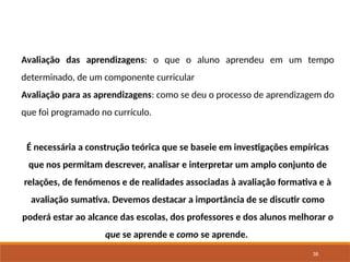 38
Avaliação das aprendizagens: o que o aluno aprendeu em um tempo
determinado, de um componente curricular
Avaliação para as aprendizagens: como se deu o processo de aprendizagem do
que foi programado no currículo.
É necessária a construção teórica que se baseie em investigações empíricas
que nos permitam descrever, analisar e interpretar um amplo conjunto de
relações, de fenómenos e de realidades associadas à avaliação formativa e à
avaliação sumativa. Devemos destacar a importância de se discutir como
poderá estar ao alcance das escolas, dos professores e dos alunos melhorar o
que se aprende e como se aprende.
 