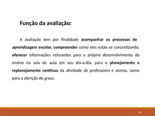 39
Função da avaliação:
A avaliação tem por finalidade acompanhar os processos de
aprendizagem escolar, compreender como eles estão se concretizando,
oferecer informações relevantes para o próprio desenvolvimento do
ensino na sala de aula em seu dia-a-dia, para o planejamento e
replanejamento contínuo da atividade de professores e alunos, como
para a aferição de graus.
 