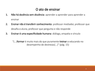 4
O ato de ensinar
1. Não há docência sem discência: aprender a aprender para aprender a
ensinar
2. Ensinar não é transferir conhecimento: professor mediador, professor que
desafia o aluno, professor que pergunta e não responde
3. Ensinar é uma especificidade humana: diálogo, empatia e vínculo
“(...)formar é muito mais do que puramente treinar o educando no
desempenho de destrezas(...)” (pág. 15)
 