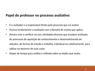 40
Papel do professor no processo avaliativo:
• É o avaliador e o responsável direto pelo processo que vai avaliar.
• Precisa fundamentar a avaliação com a filosofia de ensino que aplica.
• Precisa criar e verificar no uso, atividades diversas que ensejem avaliação
de processos de aquisição de conhecimentos e desenvolvimento de
atitudes, de formas de estudo e trabalho, individual ou coletivamente, para
utilizar no decorrer de suas aulas.
• Dispor de tempo para análise e reflexão sobre os dados que avalia.
 