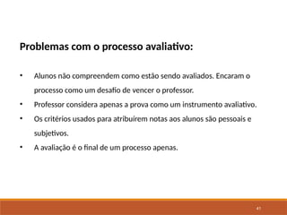 41
Problemas com o processo avaliativo:
• Alunos não compreendem como estão sendo avaliados. Encaram o
processo como um desafio de vencer o professor.
• Professor considera apenas a prova como um instrumento avaliativo.
• Os critérios usados para atribuírem notas aos alunos são pessoais e
subjetivos.
• A avaliação é o final de um processo apenas.
 