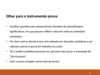 42
Olhar para o instrumento prova:
• Escolher questões que proporcionam situações de aprendizagem
significativas, em que possam refletir e discutir sobre os conteúdos
estudados.
• Ter claro com os alunos o que será cobrado nas situações avaliativas e ser
cobrado apenas o que já foi trabalho nas aulas.
• Ter a prática avaliativa presente em sala para não causar a ansiedade do
“dia da prova”.
• Usar a prova corrigida como meio de ensino
 