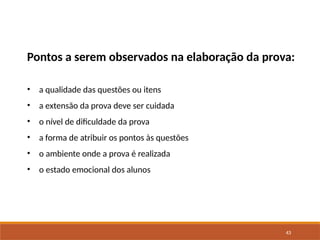 43
Pontos a serem observados na elaboração da prova:
• a qualidade das questões ou itens
• a extensão da prova deve ser cuidada
• o nível de dificuldade da prova
• a forma de atribuir os pontos às questões
• o ambiente onde a prova é realizada
• o estado emocional dos alunos
 