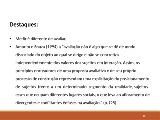45
Destaques:
• Medir é diferente de avaliar.
• Amorim e Souza (1994) a “avaliação não é algo que se dê de modo
dissociado do objeto ao qual se dirige e não se concretiza
independentemente dos valores dos sujeitos em interação. Assim, os
princípios norteadores de uma proposta avaliativa e de seu próprio
processo de construção representam uma explicitação do posicionamento
de sujeitos frente a um determinado segmento da realidade, sujeitos
esses que ocupam diferentes lugares sociais, o que leva ao afloramento de
divergentes e conflitantes ênfases na avaliação.” (p.125)
 