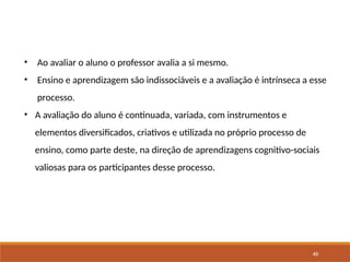46
• Ao avaliar o aluno o professor avalia a si mesmo.
• Ensino e aprendizagem são indissociáveis e a avaliação é intrínseca a esse
processo.
• A avaliação do aluno é continuada, variada, com instrumentos e
elementos diversificados, criativos e utilizada no próprio processo de
ensino, como parte deste, na direção de aprendizagens cognitivo-sociais
valiosas para os participantes desse processo.
 