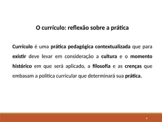 6
O currículo: reflexão sobre a prática
Currículo é uma prática pedagógica contextualizada que para
existir deve levar em consideração a cultura e o momento
histórico em que será aplicado, a filosofia e as crenças que
embasam a politica curricular que determinará sua prática.
 