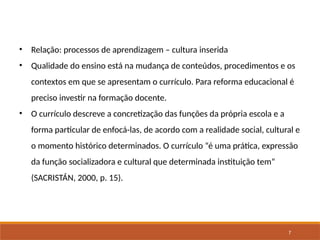 7
• Relação: processos de aprendizagem – cultura inserida
• Qualidade do ensino está na mudança de conteúdos, procedimentos e os
contextos em que se apresentam o currículo. Para reforma educacional é
preciso investir na formação docente.
• O currículo descreve a concretização das funções da própria escola e a
forma particular de enfocá-las, de acordo com a realidade social, cultural e
o momento histórico determinados. O currículo “é uma prática, expressão
da função socializadora e cultural que determinada instituição tem”
(SACRISTÁN, 2000, p. 15).
 