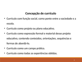 8
Concepção de currículo
• Currículo com função social, como ponte entre a sociedade e a
escola.
• Currículo como projeto ou plano educativo.
• Currículo como expressão formal e material desse projeto
educativo, contendo conteúdos, orientações, sequências e
formas de abordá-lo.
• Currículo como um campo prático.
• Currículo como todas as experiências obtidas.
 