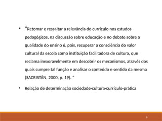 9
• “Retomar e ressaltar a relevância do currículo nos estudos
pedagógicos, na discussão sobre educação e no debate sobre a
qualidade do ensino é, pois, recuperar a consciência do valor
cultural da escola como instituição facilitadora de cultura, que
reclama inexoravelmente em descobrir os mecanismos, através dos
quais cumpre tal função e analisar o conteúdo e sentido da mesma
(SACRISTÁN, 2000, p. 19). “
• Relação de determinação sociedade-cultura-currículo-prática
 