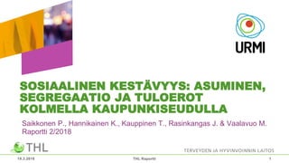 SOSIAALINEN KESTÄVYYS: ASUMINEN,
SEGREGAATIO JA TULOEROT
KOLMELLA KAUPUNKISEUDULLA
Saikkonen P., Hannikainen K., Kauppinen T., Rasinkangas J. & Vaalavuo M.
Raportti 2/2018
19.3.2018 THL Raportti 1
 
