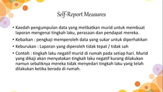 Self-Report Measures
• Kaedah pengumpulan data yang melibatkan murid untuk membuat
laporan mengenai tingkah laku, perasaan dan pendapat mereka.
• Kebaikan : pengkaji memperoleh data yang sukar untuk diperhatikan
• Keburukan : Laporan yang diperoleh tidak tepat / tidak sah
• Contoh : tingkah laku negatif murid di rumah pada setiap hari. Murid
yang dikaji akan menyatakan tingkah laku negatif kurang dilakukan
namun sebaliknya mereka tidak menyedari tingkah laku yang telah
dilakukan ketika berada di rumah.
 