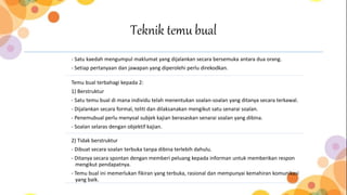 Teknik temu bual
- Satu kaedah mengumpul maklumat yang dijalankan secara bersemuka antara dua orang.
- Setiap pertanyaan dan jawapan yang diperolehi perlu direkodkan.
Temu bual terbahagi kepada 2:
1) Berstruktur
- Satu temu bual di mana individu telah menentukan soalan-soalan yang ditanya secara terkawal.
- Dijalankan secara formal, teliti dan dilaksanakan mengikut satu senarai soalan.
- Penemubual perlu menyoal subjek kajian berasaskan senarai soalan yang dibina.
- Soalan selaras dengan objektif kajian.
2) Tidak berstruktur
- Dibuat secara soalan terbuka tanpa dibina terlebih dahulu.
- Ditanya secara spontan dengan memberi peluang kepada informan untuk memberikan respon
mengikut pendapatnya.
- Temu bual ini memerlukan fikiran yang terbuka, rasional dan mempunyai kemahiran komunikasi
yang baik.
 