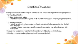 Situational Measures
• Pengukuran situasi untuk tingkah laku sosial dan emosi merangkumi aktiviti yang sesuai.
• Terdapat dua kaedah:
1) Skala penerimaan rakan
- membolehkan murid mengenal pasti murid lain mengikut kriteria yang dikehendaki.
2) Teknik sosiometri
- teknik yang tepat untuk mengumpul data mengenai hubungan sosial dan tingkah
laku individu.
- menjadi rujukan sementara untuk perbandingan status murid berdasarkan ahli
kumpulan.
• Kedua-dua kaedah menyediakan indikator (petunjuk) status sosial individu.
• Membantu menerangkan sikap sesebuah kumpulan (kelas).
 