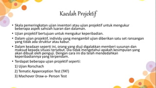Kaedah Projektif
• Skala pemeringkatan ujian inventori atau ujian projektif untuk mengukur
beberapa aspek sahsiah luaran dan dalaman.
• Ujian projektif bertujuan untuk mengukur keperibadian.
• Dalam ujian projektif, individu yang mengambil ujian diberikan satu set ransangan
yang tidak ada struktur atau kabur.
• Dalam keadaan seperti ini, orang yang diuji digalakkan memberi susunan dan
maksud kepada situasi tersebut. Dia tidak mengetahui apakah kesimpulan yang
akan dibuat oleh penguji. Dengan cara ini dia telah mendedahkan
keperibadiannya yang terpendam.
• Terdapat beberapa ujian projektif seperti:
1) Ujian Rorschach
2) Tematic Apperception Test (TAT)
3) Machover Draw-a- Person Test
 