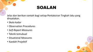 SOALAN
Jelas dan berikan contoh bagi setiap Pentaksiran Tingkah laku yang
dinyatakan.
• Skala kadar
• Observation Procedures
• Self-Report Measures
• Teknik temubual
• Situational Measures
• Kaedah Projektif
 