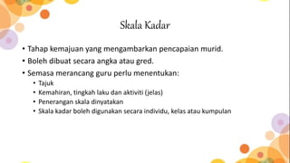 Skala Kadar
• Tahap kemajuan yang mengambarkan pencapaian murid.
• Boleh dibuat secara angka atau gred.
• Semasa merancang guru perlu menentukan:
• Tajuk
• Kemahiran, tingkah laku dan aktiviti (jelas)
• Penerangan skala dinyatakan
• Skala kadar boleh digunakan secara individu, kelas atau kumpulan
 