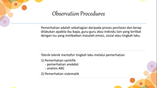 Observation Procedures
Pemerhatian adalah sebahagian daripada proses penilaian dan kerap
dilakukan apabila ibu bapa, guru-guru atau individu lain yang terlibat
dengan isu yang melibatkan masalah emosi, sosial atau tingkah laku.
Teknik-teknik mentafsir tingkah laku melalui pemerhatian
1) Pemerhatian saintifik
- pemerhatian anekdot
- analisis ABC
2) Pemerhatian sistematik
 