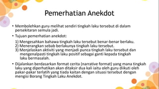 Pemerhatian Anekdot
• Membolehkan guru melihat sendiri tingkah laku tersebut di dalam
persekitaran semula jadi.
• Tujuan pemerhatian anekdot:
1) Mengesahkan bahawa tingkah laku tersebut benar-benar berlaku.
2) Menerangkan sebab berlakunya tingkah laku tersebut.
3) Menjelaskan aktiviti yang menjadi punca tingkah laku tersebut dan
mengenalpasti tingkah laku positif sebagai ganti kepada tingkah
laku bermasalah.
• Dijalankan berdasarkan format cerita (narrative format) yang mana tingkah
laku yang diperhatikan akan ditaksir dua kali iaitu oleh guru diikuti oleh
pakar-pakar terlatih yang tiada kaitan dengan situasi tersebut dengan
mengisi Borang Tingkah Laku Anekdot.
 