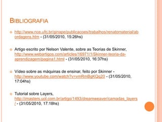 Bibliografiahttp://www.nce.ufrj.br/ginape/publicacoes/trabalhos/renatomaterial/abordagens.htm- (31/05/2010, 15:26hs)Artigo escrito por Nelson Valente, sobre as Teorias de Skinner, http://www.webartigos.com/articles/16971/1/Skinner-teoria-da-aprendizagem/pagina1.html - (31/05/2010, 16:37hs)Vídeo sobre as máquinas de ensinar, feito por Skinner - http://www.youtube.com/watch?v=vmRmBgKQq20-(31/05/2010, 17:04hs)Tutorial sobre Layers, http://imasters.uol.com.br/artigo/1493/dreamweaver/camadas_layers/ - (31/05/2010, 17:18hs)