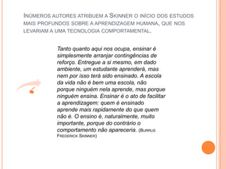 Inúmeros autores atribuem a Skinner o início dos estudos mais profundos sobre a aprendizagem humana, que nos levariam a uma tecnologia comportamental.Tanto quanto aqui nos ocupa, ensinar é simplesmente arranjar contingências de reforço. Entregue a si mesmo, em dado ambiente, um estudante aprenderá, mas nem por isso terá sido ensinado. A escola da vida não é bem uma escola, não porque ninguém nela aprende, mas porque ninguém ensina. Ensinar é o ato de facilitar a aprendizagem: quem é ensinado aprende mais rapidamente do que quem não é. O ensino é, naturalmente, muito importante, porque do contrário o comportamento não apareceria. (BurrusFrederick Skinner)