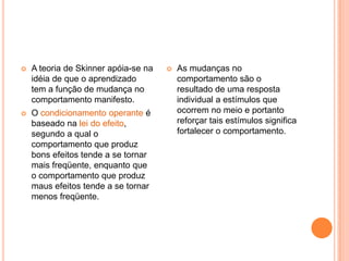 A teoria de Skinner apóia-se na idéia de que o aprendizado tem a função de mudança no comportamento manifesto. O condicionamento operante é baseado na lei do efeito, segundo a qual o comportamento que produz bons efeitos tende a se tornar mais freqüente, enquanto que o comportamento que produz maus efeitos tende a se tornar menos freqüente.As mudanças no comportamento são o resultado de uma resposta individual a estímulos que ocorrem no meio e portanto reforçar tais estímulos significa fortalecer o comportamento. 