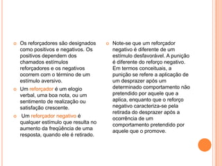 Os reforçadores são designados como positivos e negativos. Os positivos dependem dos chamados estímulos reforçadores e os negativos ocorrem com o término de um estímulo aversivo. Um reforçador é um elogio verbal, uma boa nota, ou um sentimento de realização ou satisfação crescente.Um reforçador negativo é qualquer estímulo que resulta no aumento da freqüência de uma resposta, quando ele é retirado. Note-se que um reforçador negativo é diferente de um estímulo desfavorável. A punição é diferente do reforço negativo. Em termos conceituais, a punição se refere a aplicação de um desprazer após um determinado comportamento não pretendido por aquele que a aplica, enquanto que o reforço negativo caracteriza-se pela retirada do desprazer após a ocorrência de um comportamento pretendido por aquele que o promove.