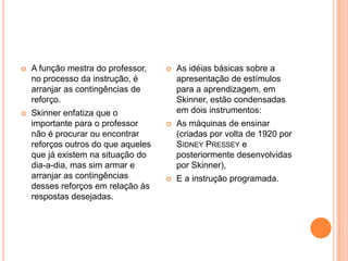 A função mestra do professor, no processo da instrução, é arranjar as contingências de reforço. Skinner enfatiza que o importante para o professor não é procurar ou encontrar reforços outros do que aqueles que já existem na situação do dia-a-dia, mas sim armar e arranjar as contingências desses reforços em relação às respostas desejadas.As idéias básicas sobre a apresentação de estímulos para a aprendizagem, em Skinner, estão condensadas em dois instrumentos: As máquinas de ensinar (criadas por volta de 1920 por Sidney Presseye posteriormente desenvolvidas por Skinner),E a instrução programada.
