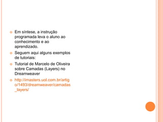 Em síntese, a instrução programada leva o aluno ao conhecimento e ao aprendizado.Seguem aqui alguns exemplos de tutoriais:Tutorial de Marcelo de Oliveira sobre Camadas (Layers) no Dreamweaverhttp://imasters.uol.com.br/artigo/1493/dreamweaver/camadas_layers/