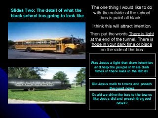 Slides Two: The detail of what theSlides Two: The detail of what the
black school bus going to look likeblack school bus going to look like
The one thing I would like to do
with the outside of the school
bus is paint all black.
I think this will attract intention.
Then put the words There is light
at the end of the tunnel. There is
hope in your dark time or place
on the side of the bus
Was Jesus a light that draw intention
and help the people in there dark
times in there lives in the Bible?
Did Jesus walk to towns and preach
the good news
Could we drive the bus to the towns
like Jesus did and preach the good
news?
 
